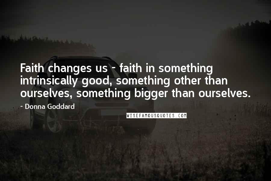 Donna Goddard Quotes: Faith changes us - faith in something intrinsically good, something other than ourselves, something bigger than ourselves.