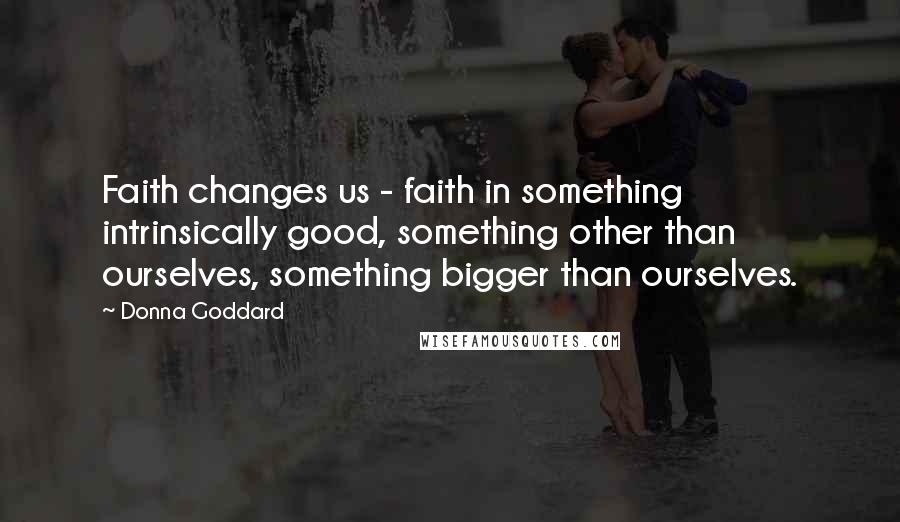 Donna Goddard Quotes: Faith changes us - faith in something intrinsically good, something other than ourselves, something bigger than ourselves.