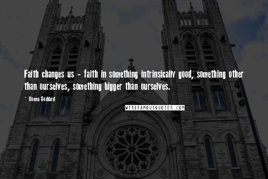 Donna Goddard Quotes: Faith changes us - faith in something intrinsically good, something other than ourselves, something bigger than ourselves.