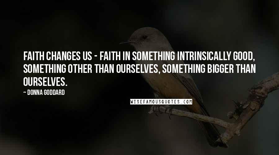 Donna Goddard Quotes: Faith changes us - faith in something intrinsically good, something other than ourselves, something bigger than ourselves.