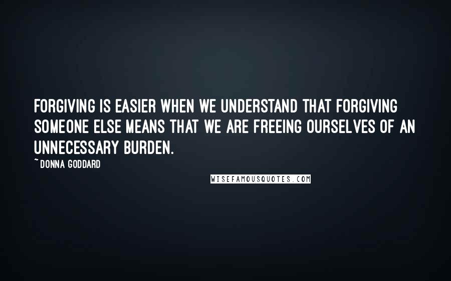 Donna Goddard Quotes: Forgiving is easier when we understand that forgiving someone else means that we are freeing ourselves of an unnecessary burden.