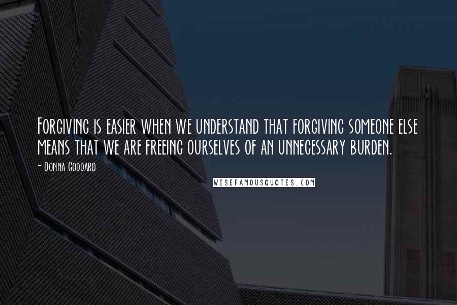 Donna Goddard Quotes: Forgiving is easier when we understand that forgiving someone else means that we are freeing ourselves of an unnecessary burden.