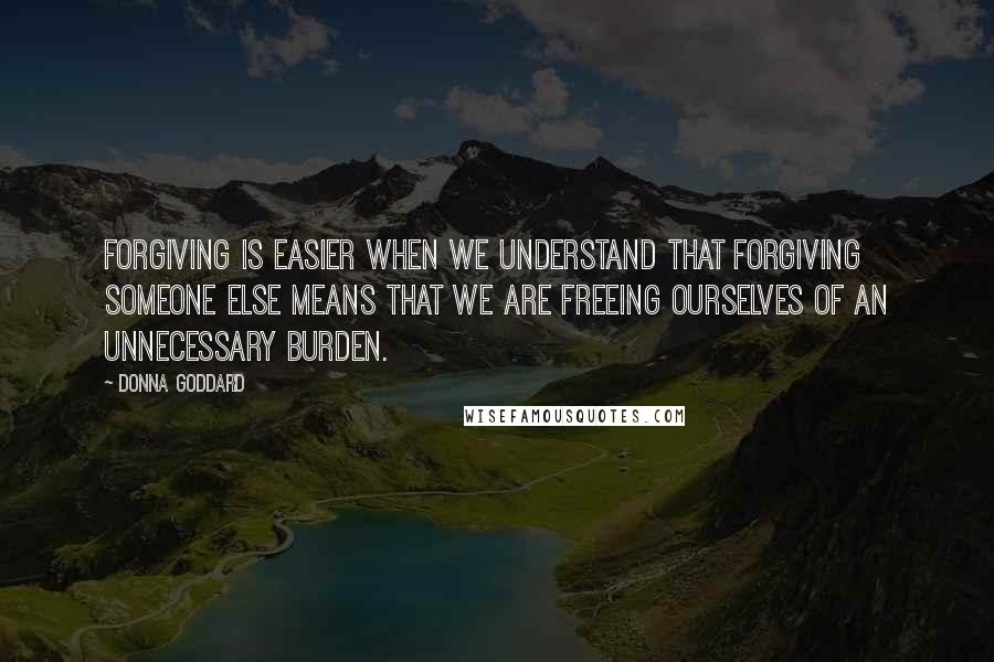 Donna Goddard Quotes: Forgiving is easier when we understand that forgiving someone else means that we are freeing ourselves of an unnecessary burden.