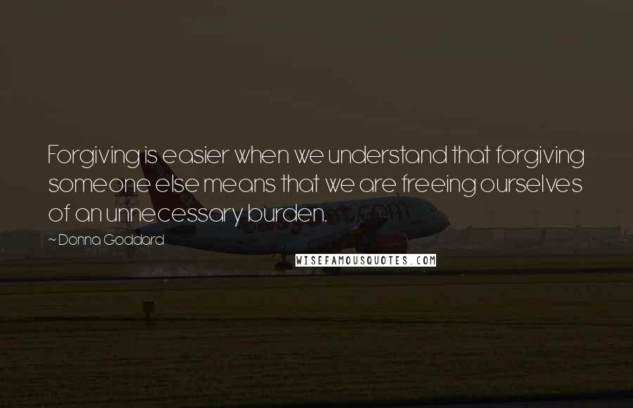 Donna Goddard Quotes: Forgiving is easier when we understand that forgiving someone else means that we are freeing ourselves of an unnecessary burden.
