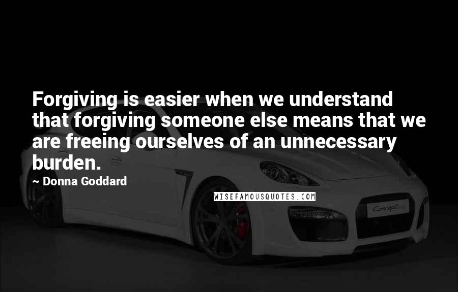 Donna Goddard Quotes: Forgiving is easier when we understand that forgiving someone else means that we are freeing ourselves of an unnecessary burden.