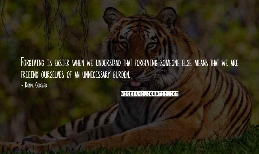 Donna Goddard Quotes: Forgiving is easier when we understand that forgiving someone else means that we are freeing ourselves of an unnecessary burden.