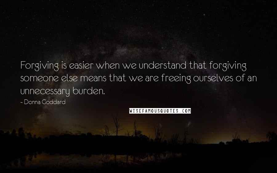 Donna Goddard Quotes: Forgiving is easier when we understand that forgiving someone else means that we are freeing ourselves of an unnecessary burden.