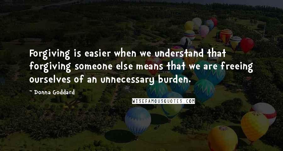 Donna Goddard Quotes: Forgiving is easier when we understand that forgiving someone else means that we are freeing ourselves of an unnecessary burden.