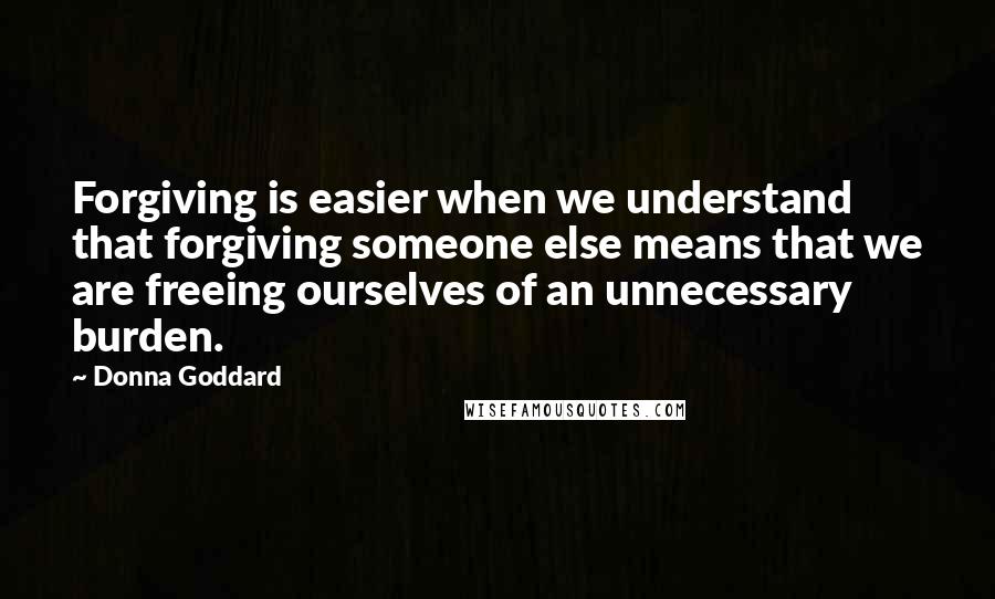 Donna Goddard Quotes: Forgiving is easier when we understand that forgiving someone else means that we are freeing ourselves of an unnecessary burden.