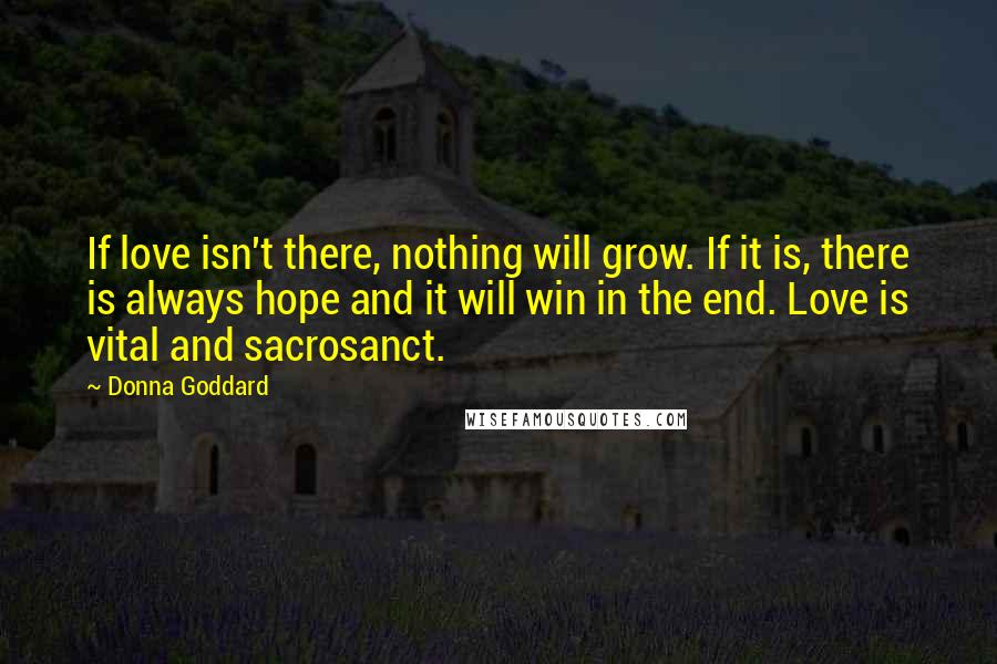 Donna Goddard Quotes: If love isn't there, nothing will grow. If it is, there is always hope and it will win in the end. Love is vital and sacrosanct.