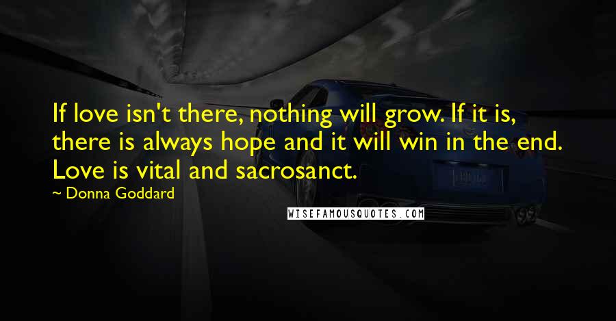 Donna Goddard Quotes: If love isn't there, nothing will grow. If it is, there is always hope and it will win in the end. Love is vital and sacrosanct.