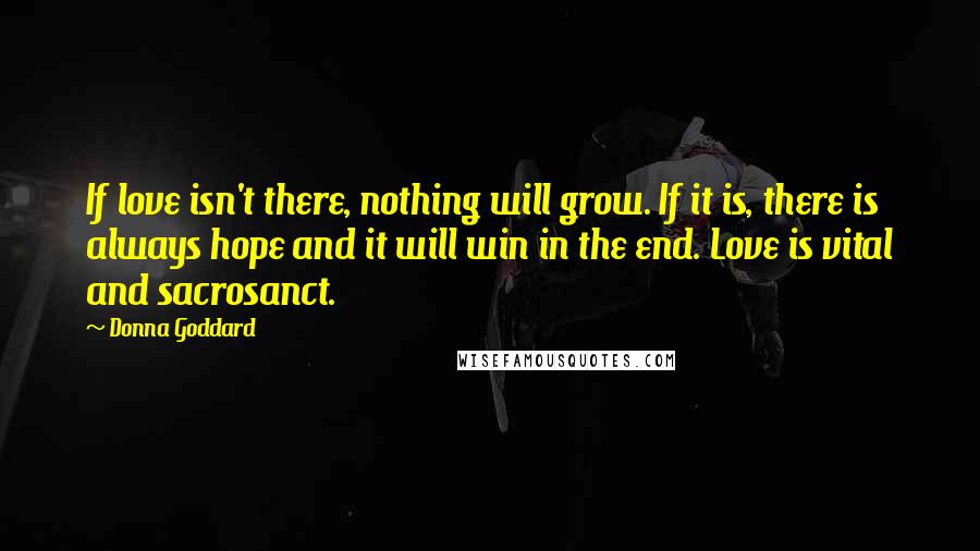 Donna Goddard Quotes: If love isn't there, nothing will grow. If it is, there is always hope and it will win in the end. Love is vital and sacrosanct.