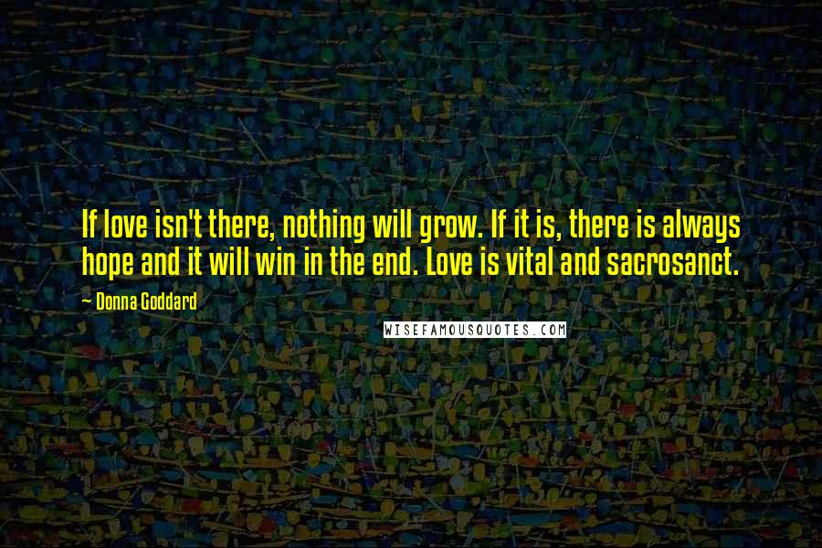 Donna Goddard Quotes: If love isn't there, nothing will grow. If it is, there is always hope and it will win in the end. Love is vital and sacrosanct.