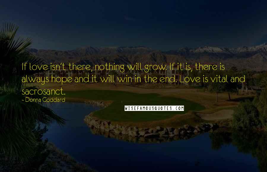 Donna Goddard Quotes: If love isn't there, nothing will grow. If it is, there is always hope and it will win in the end. Love is vital and sacrosanct.