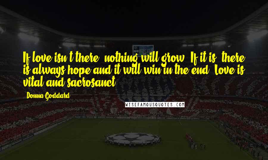 Donna Goddard Quotes: If love isn't there, nothing will grow. If it is, there is always hope and it will win in the end. Love is vital and sacrosanct.