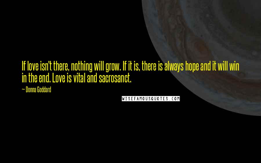 Donna Goddard Quotes: If love isn't there, nothing will grow. If it is, there is always hope and it will win in the end. Love is vital and sacrosanct.