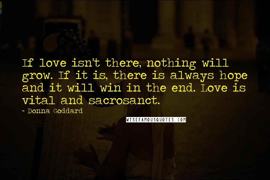 Donna Goddard Quotes: If love isn't there, nothing will grow. If it is, there is always hope and it will win in the end. Love is vital and sacrosanct.