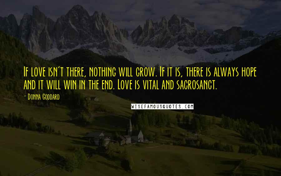 Donna Goddard Quotes: If love isn't there, nothing will grow. If it is, there is always hope and it will win in the end. Love is vital and sacrosanct.