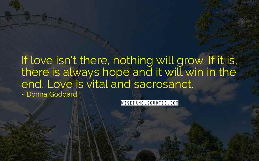 Donna Goddard Quotes: If love isn't there, nothing will grow. If it is, there is always hope and it will win in the end. Love is vital and sacrosanct.