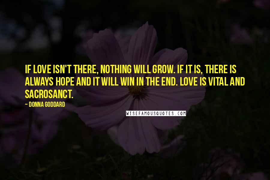Donna Goddard Quotes: If love isn't there, nothing will grow. If it is, there is always hope and it will win in the end. Love is vital and sacrosanct.