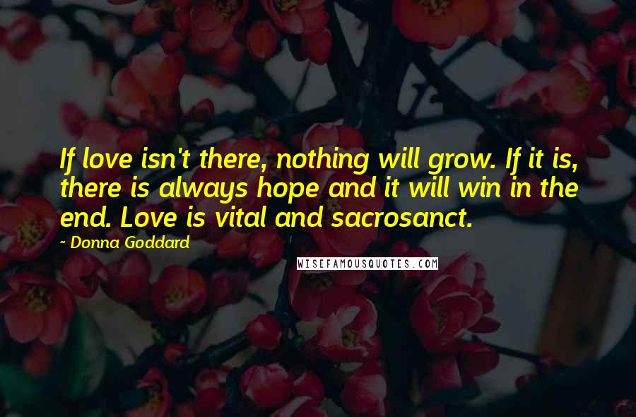 Donna Goddard Quotes: If love isn't there, nothing will grow. If it is, there is always hope and it will win in the end. Love is vital and sacrosanct.