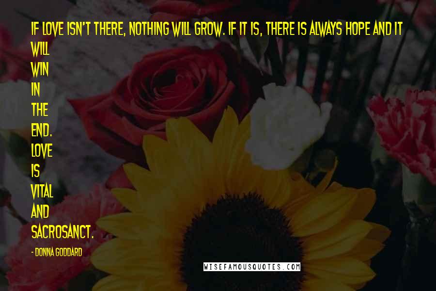 Donna Goddard Quotes: If love isn't there, nothing will grow. If it is, there is always hope and it will win in the end. Love is vital and sacrosanct.