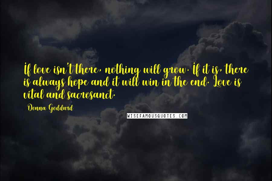 Donna Goddard Quotes: If love isn't there, nothing will grow. If it is, there is always hope and it will win in the end. Love is vital and sacrosanct.