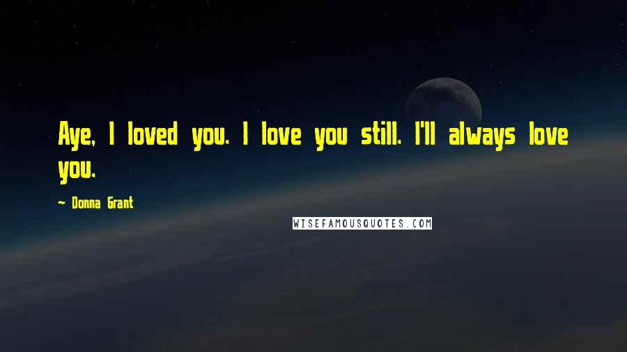 Donna Grant Quotes: Aye, I loved you. I love you still. I'll always love you.