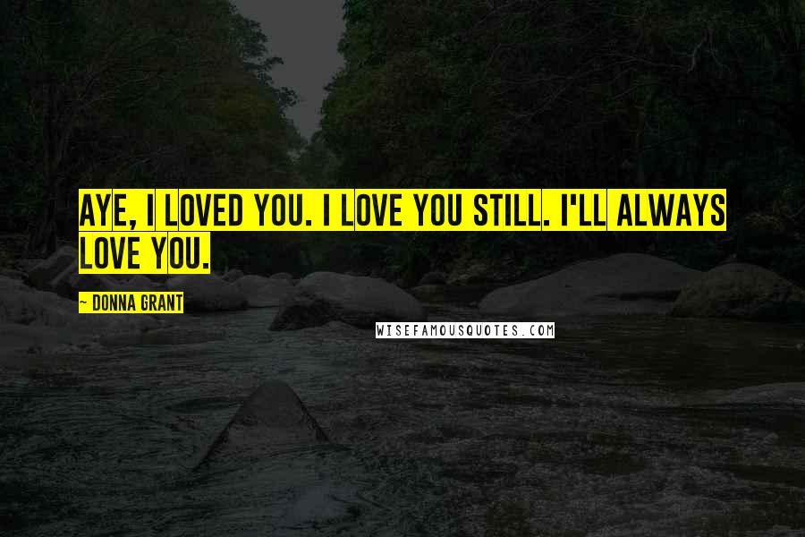 Donna Grant Quotes: Aye, I loved you. I love you still. I'll always love you.