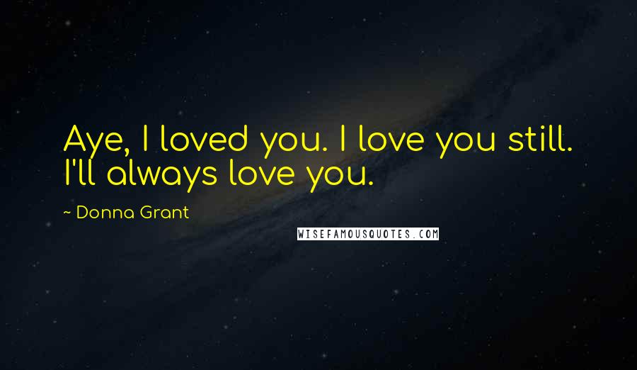 Donna Grant Quotes: Aye, I loved you. I love you still. I'll always love you.