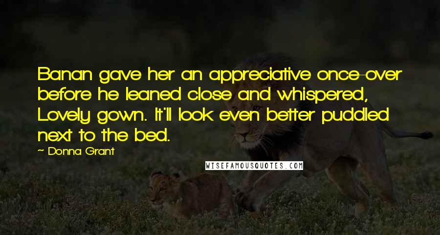 Donna Grant Quotes: Banan gave her an appreciative once-over before he leaned close and whispered, Lovely gown. It'll look even better puddled next to the bed.