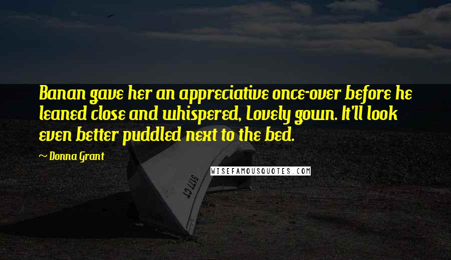 Donna Grant Quotes: Banan gave her an appreciative once-over before he leaned close and whispered, Lovely gown. It'll look even better puddled next to the bed.