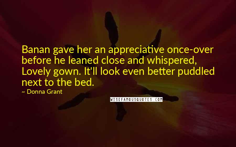 Donna Grant Quotes: Banan gave her an appreciative once-over before he leaned close and whispered, Lovely gown. It'll look even better puddled next to the bed.