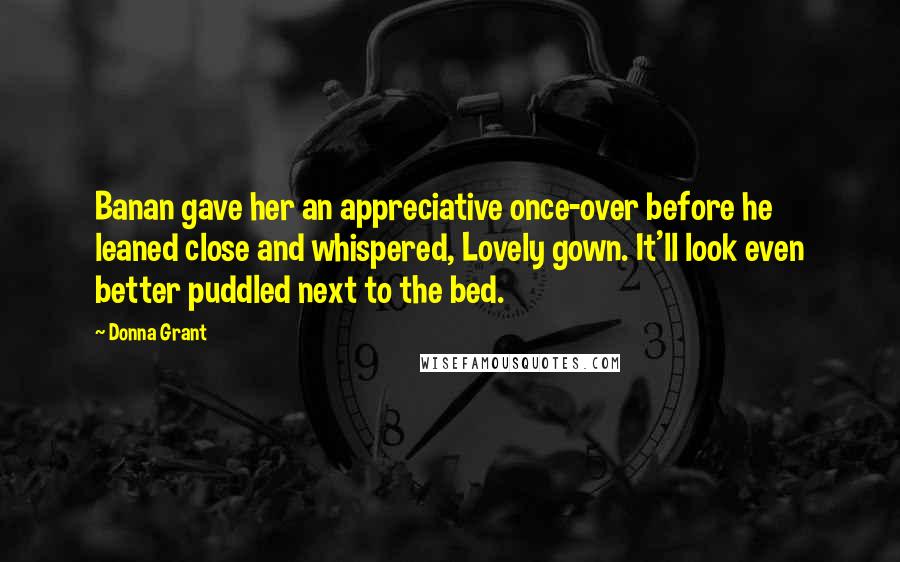 Donna Grant Quotes: Banan gave her an appreciative once-over before he leaned close and whispered, Lovely gown. It'll look even better puddled next to the bed.