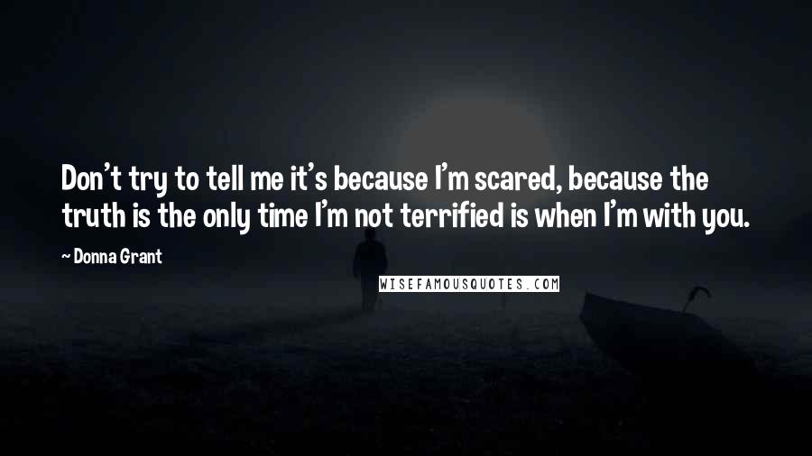 Donna Grant Quotes: Don't try to tell me it's because I'm scared, because the truth is the only time I'm not terrified is when I'm with you.