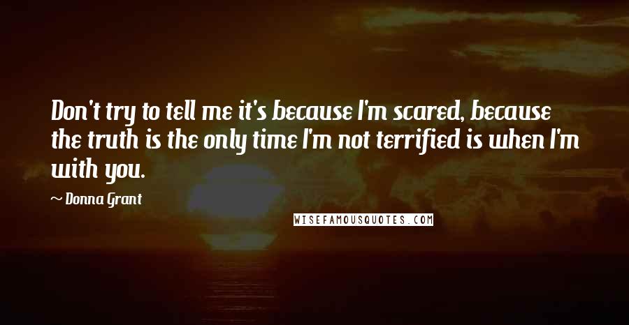 Donna Grant Quotes: Don't try to tell me it's because I'm scared, because the truth is the only time I'm not terrified is when I'm with you.