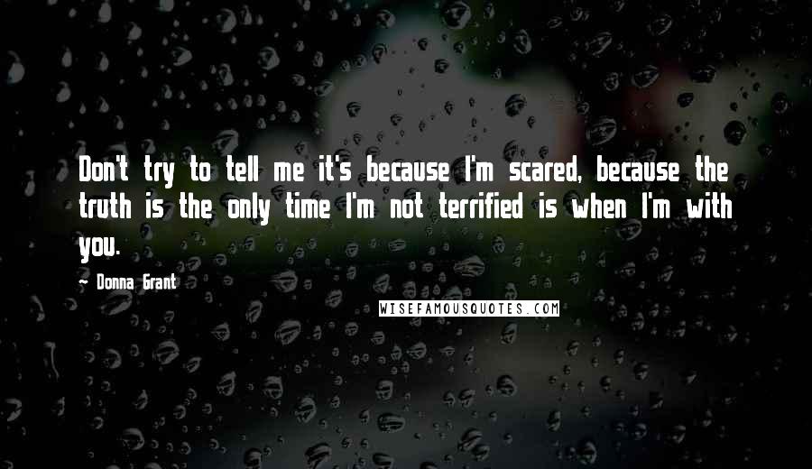 Donna Grant Quotes: Don't try to tell me it's because I'm scared, because the truth is the only time I'm not terrified is when I'm with you.