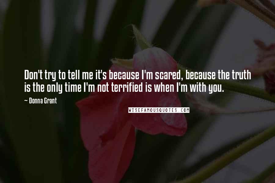 Donna Grant Quotes: Don't try to tell me it's because I'm scared, because the truth is the only time I'm not terrified is when I'm with you.