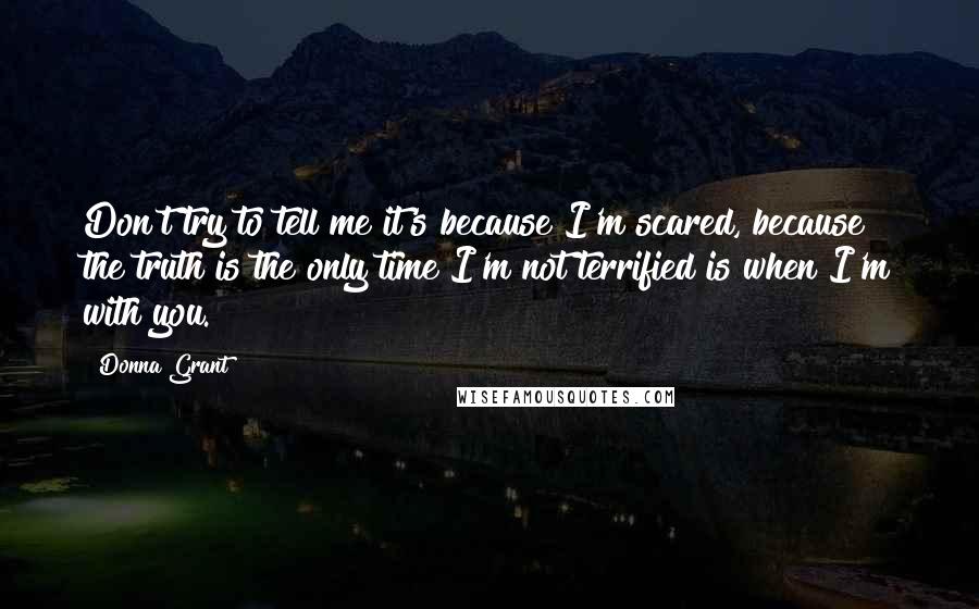 Donna Grant Quotes: Don't try to tell me it's because I'm scared, because the truth is the only time I'm not terrified is when I'm with you.