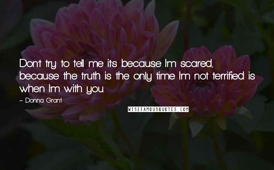 Donna Grant Quotes: Don't try to tell me it's because I'm scared, because the truth is the only time I'm not terrified is when I'm with you.