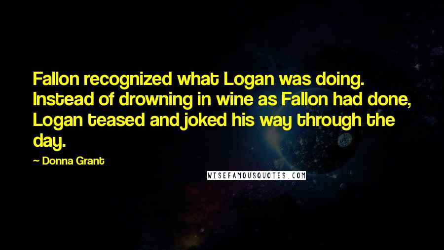 Donna Grant Quotes: Fallon recognized what Logan was doing. Instead of drowning in wine as Fallon had done, Logan teased and joked his way through the day.