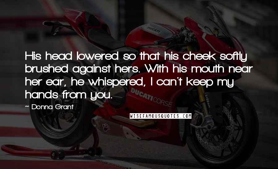 Donna Grant Quotes: His head lowered so that his cheek softly brushed against hers. With his mouth near her ear, he whispered, I can't keep my hands from you.