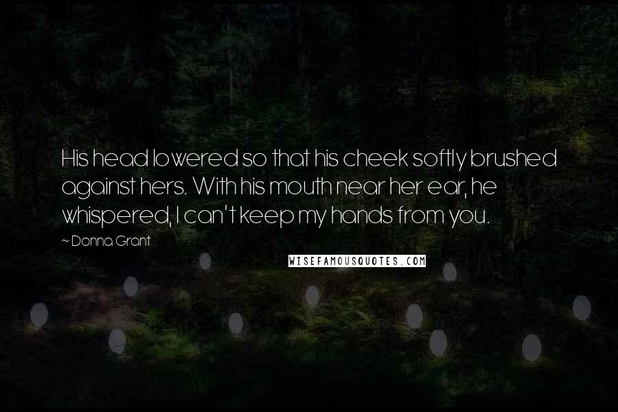 Donna Grant Quotes: His head lowered so that his cheek softly brushed against hers. With his mouth near her ear, he whispered, I can't keep my hands from you.