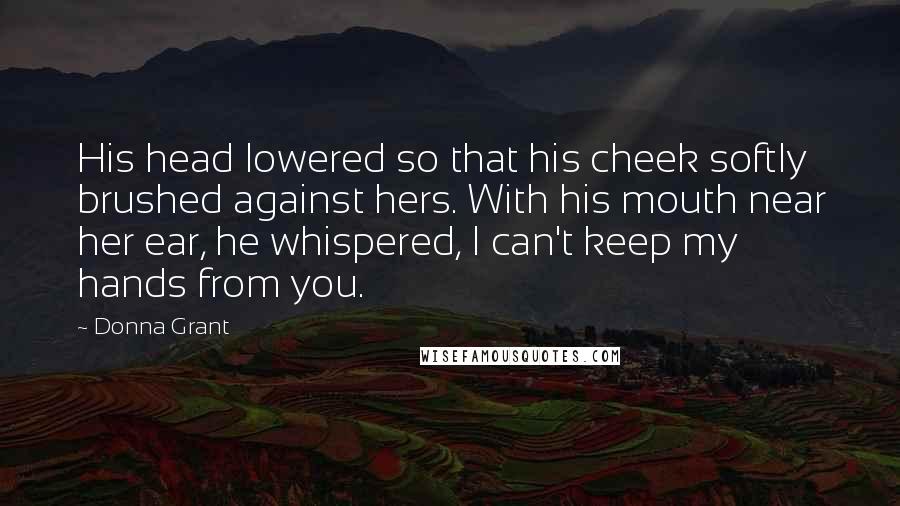 Donna Grant Quotes: His head lowered so that his cheek softly brushed against hers. With his mouth near her ear, he whispered, I can't keep my hands from you.