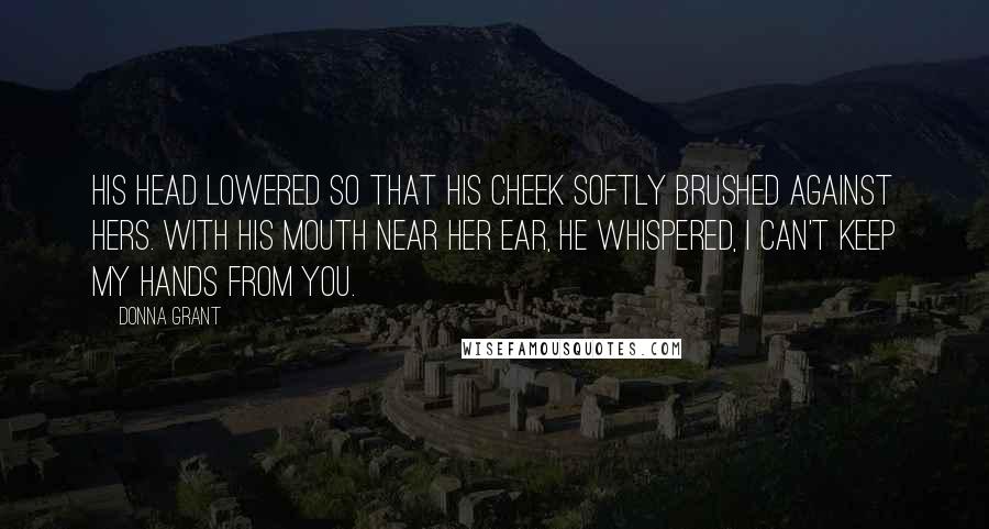 Donna Grant Quotes: His head lowered so that his cheek softly brushed against hers. With his mouth near her ear, he whispered, I can't keep my hands from you.