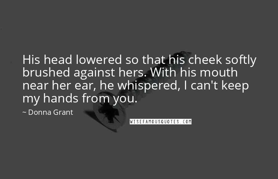 Donna Grant Quotes: His head lowered so that his cheek softly brushed against hers. With his mouth near her ear, he whispered, I can't keep my hands from you.