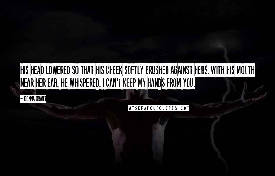 Donna Grant Quotes: His head lowered so that his cheek softly brushed against hers. With his mouth near her ear, he whispered, I can't keep my hands from you.