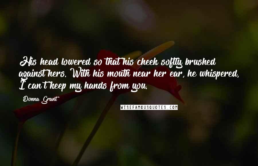 Donna Grant Quotes: His head lowered so that his cheek softly brushed against hers. With his mouth near her ear, he whispered, I can't keep my hands from you.