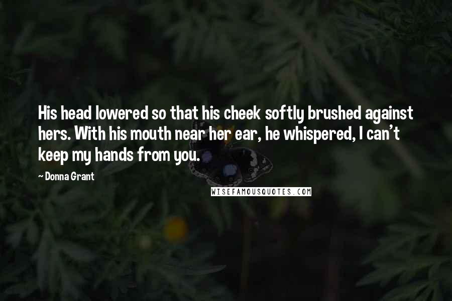 Donna Grant Quotes: His head lowered so that his cheek softly brushed against hers. With his mouth near her ear, he whispered, I can't keep my hands from you.