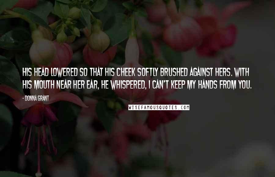 Donna Grant Quotes: His head lowered so that his cheek softly brushed against hers. With his mouth near her ear, he whispered, I can't keep my hands from you.